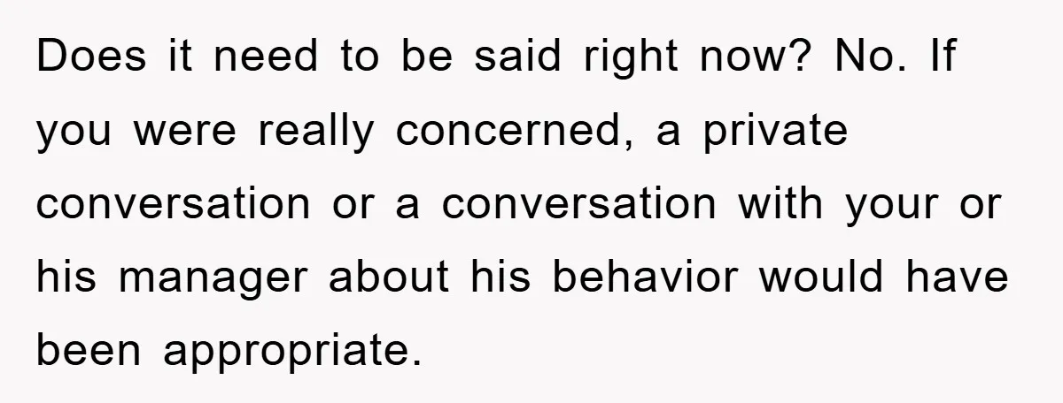 Does it need to be said right now? No. If you were really concerned, a private conversation or a conversation with your or his manager about his behavior would have...