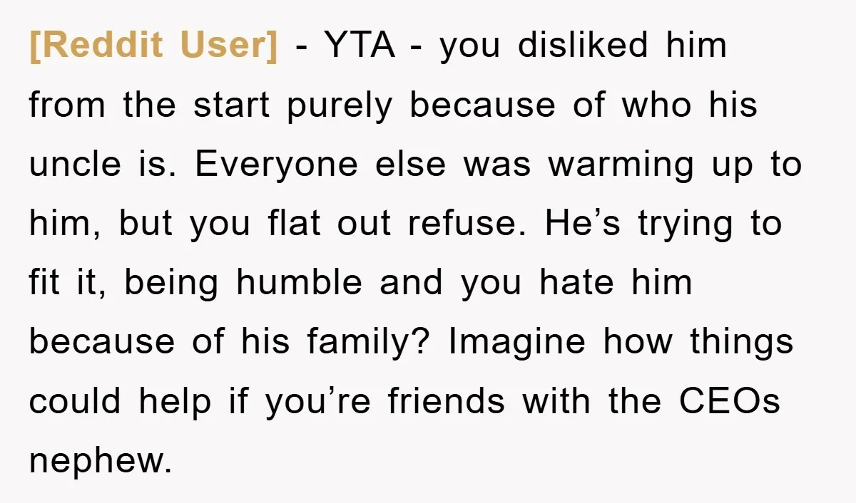 [Reddit User] − YTA - you disliked him from the start purely because of who his uncle is. Everyone else was warming up to him, but you flat out refuse....