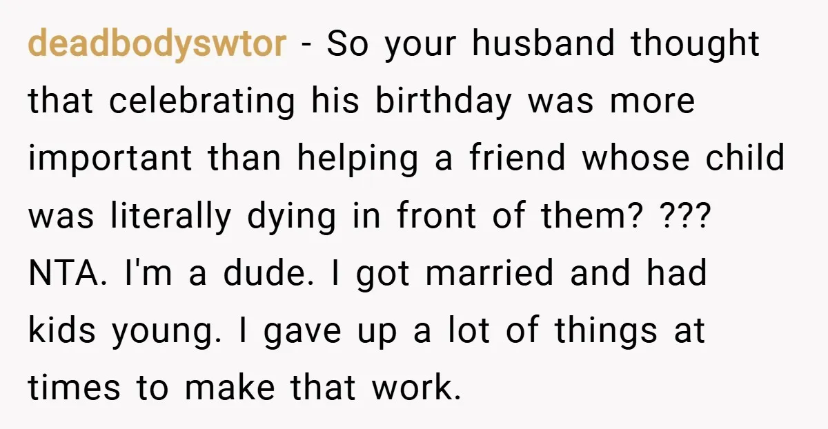 deadbodyswtor − So your husband thought that celebrating his birthday was more important than helping a friend whose child was literally dying in front of them? ??? NTA. I'm a...
