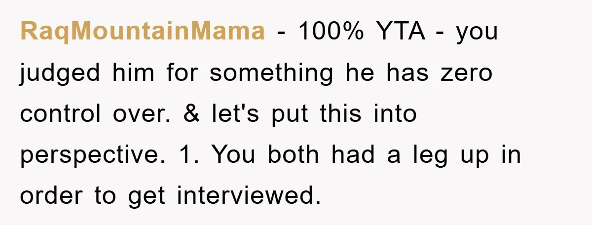 RaqMountainMama − 100% YTA - you judged him for something he has zero control over. & let's put this into perspective. 1. You both had a leg up in order...