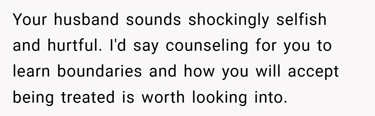 Your husband sounds shockingly selfish and hurtful. I'd say counseling for you to learn boundaries and how you will accept being treated is worth looking into.