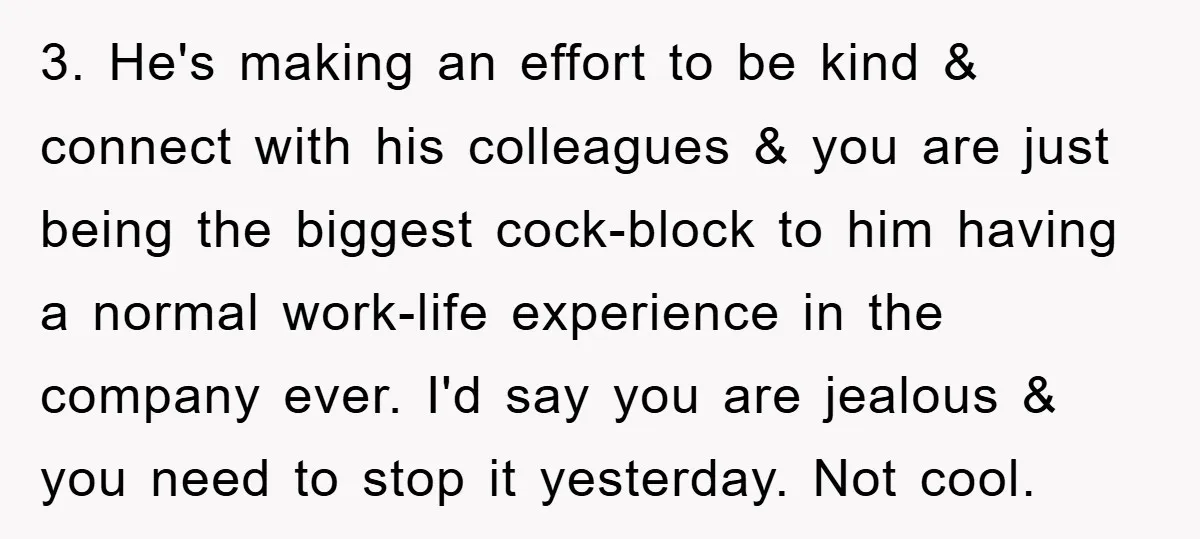 3. He's making an effort to be kind & connect with his colleagues & you are just being the biggest cock-block to him having a normal work-life experience in the...