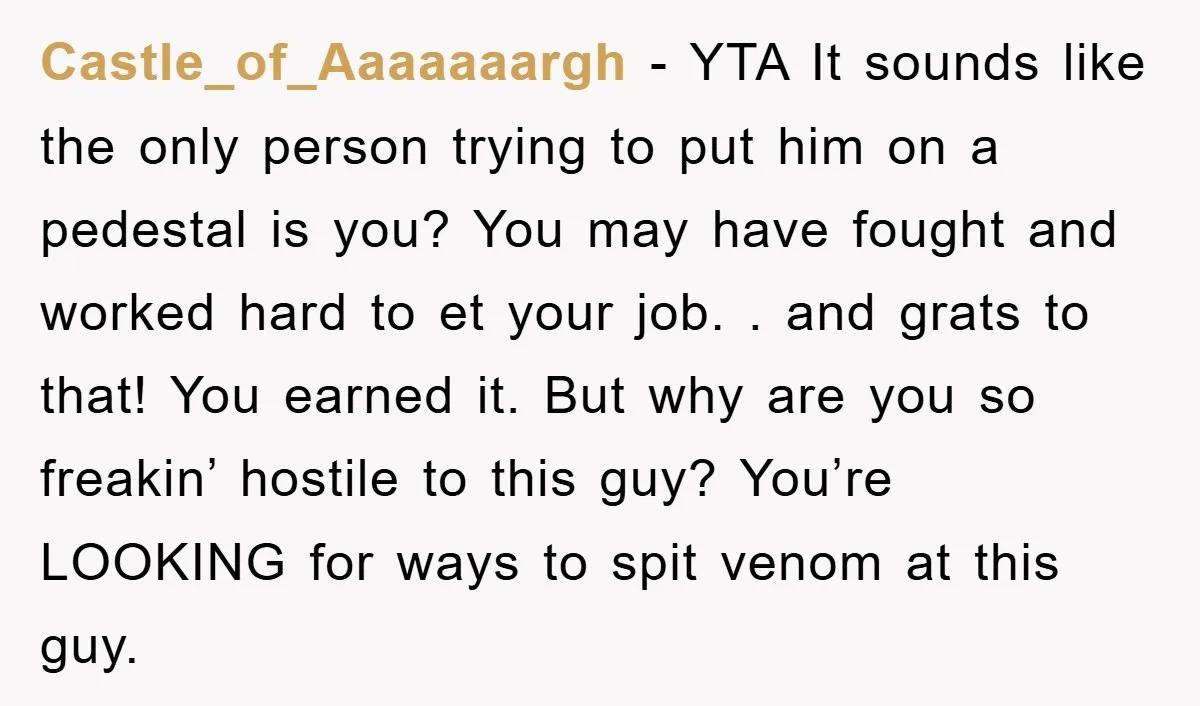 Castle_of_Aaaaaaargh − YTA It sounds like the only person trying to put him on a pedestal is you? You may have fought and worked hard to et your job. ....