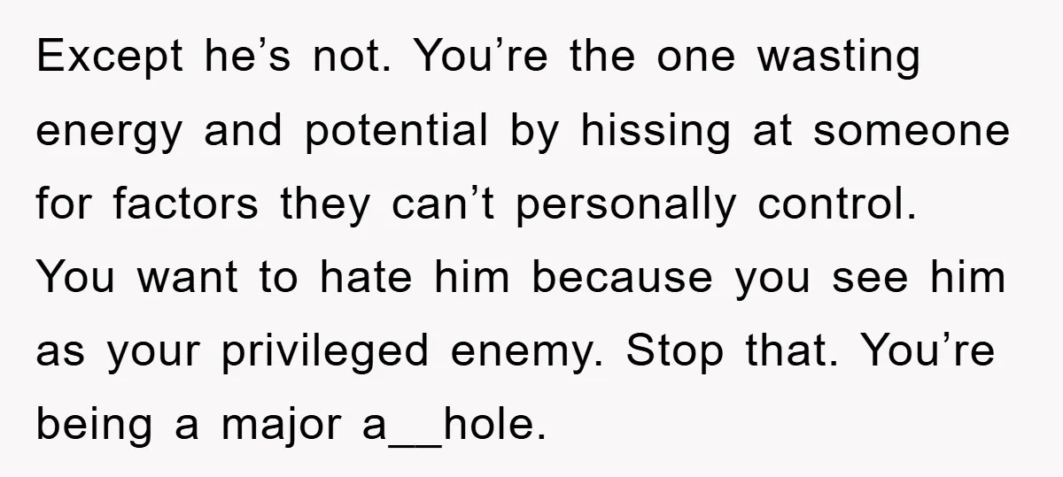 Except he’s not. You’re the one wasting energy and potential by hissing at someone for factors they can’t personally control. You want to hate him because you see him as...