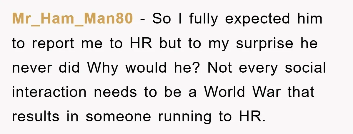 Mr_Ham_Man80 − So I fully expected him to report me to HR but to my surprise he never did Why would he? Not every social interaction needs to be a...