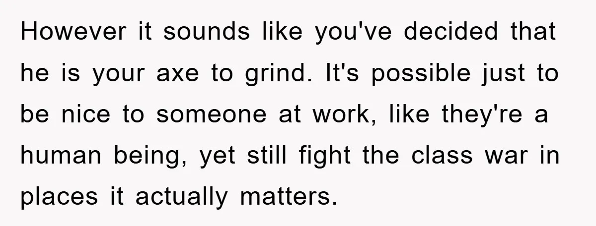 However it sounds like you've decided that he is your axe to grind. It's possible just to be nice to someone at work, like they're a human being, yet still...