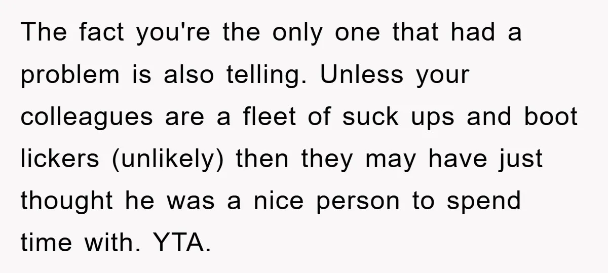 The fact you're the only one that had a problem is also telling. Unless your colleagues are a fleet of suck ups and boot lickers (unlikely) then they may have...