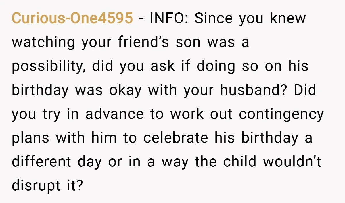 Curious-One4595 − INFO: Since you knew watching your friend’s son was a possibility, did you ask if doing so on his birthday was okay with your husband? Did you try...