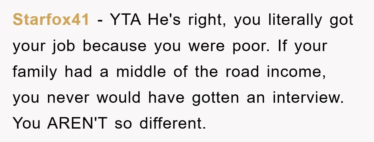 Starfox41 − YTA He's right, you literally got your job because you were poor. If your family had a middle of the road income, you never would have gotten an...