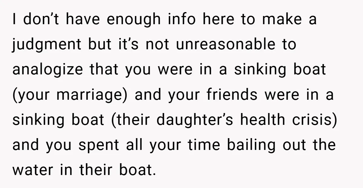 I don’t have enough info here to make a judgment but it’s not unreasonable to analogize that you were in a sinking boat (your marriage) and your friends were in...