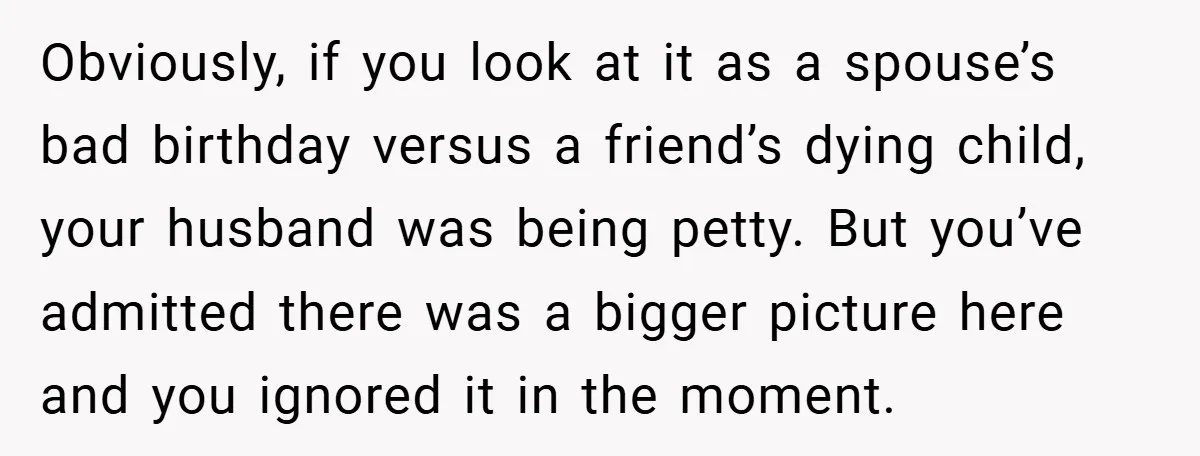 Obviously, if you look at it as a spouse’s bad birthday versus a friend’s dying child, your husband was being petty. But you’ve admitted there was a bigger picture here...