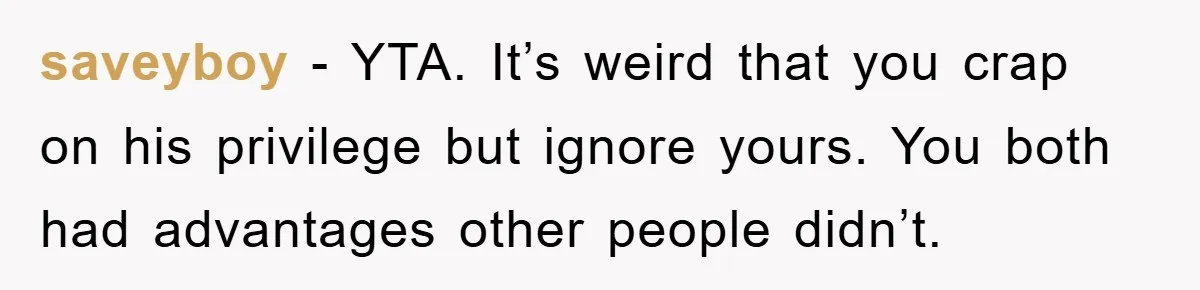 saveyboy − YTA. It’s weird that you crap on his privilege but ignore yours. You both had advantages other people didn’t.