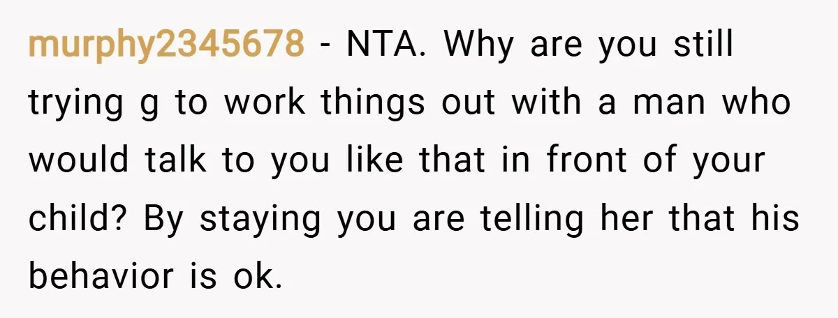 murphy2345678 − NTA. Why are you still trying g to work things out with a man who would talk to you like that in front of your child? By staying...