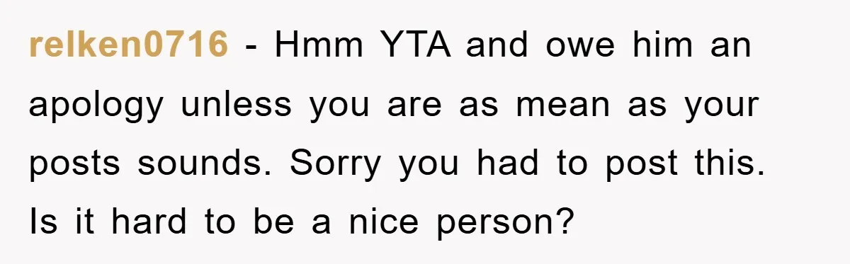 relken0716 − Hmm YTA and owe him an apology unless you are as mean as your posts sounds. Sorry you had to post this. Is it hard to be a...