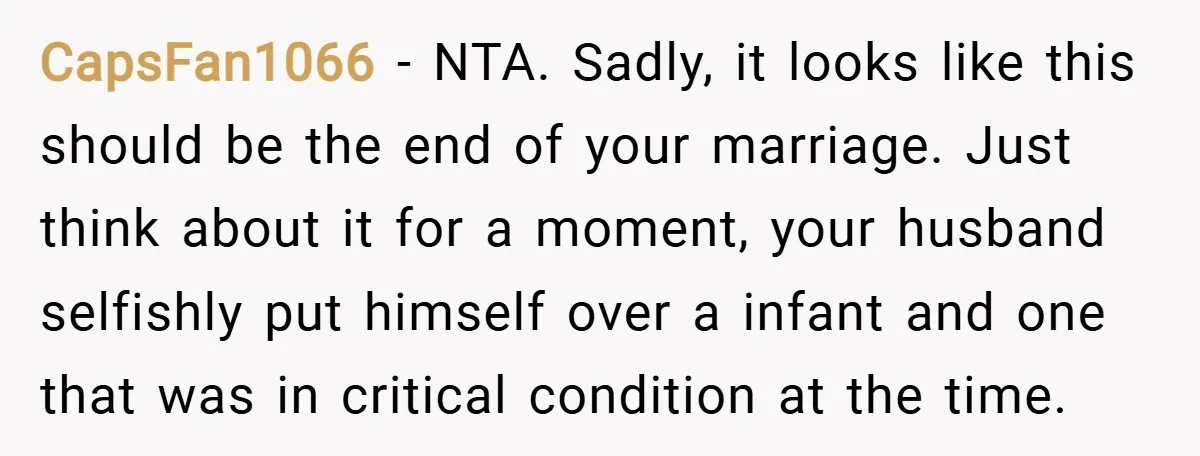 CapsFan1066 − NTA. Sadly, it looks like this should be the end of your marriage. Just think about it for a moment, your husband selfishly put himself over a infant...