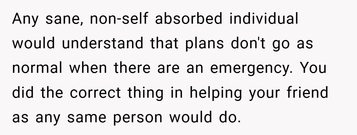 Any sane, non-self absorbed individual would understand that plans don't go as normal when there are an emergency. You did the correct thing in helping your friend as any same...