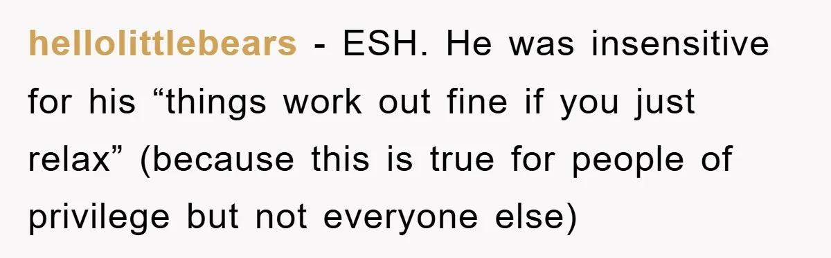 hellolittlebears − ESH. He was insensitive for his “things work out fine if you just relax” (because this is true for people of privilege but not everyone else)