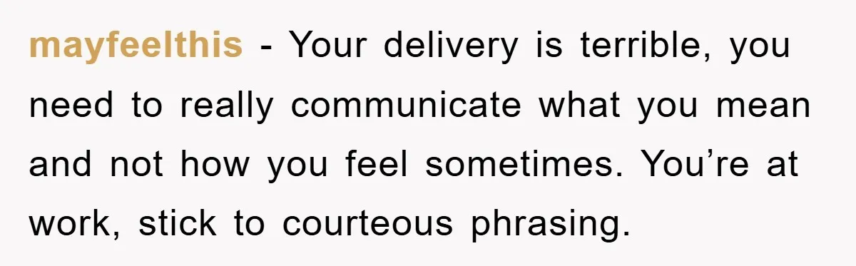 mayfeelthis − Your delivery is terrible, you need to really communicate what you mean and not how you feel sometimes. You’re at work, stick to courteous phrasing.