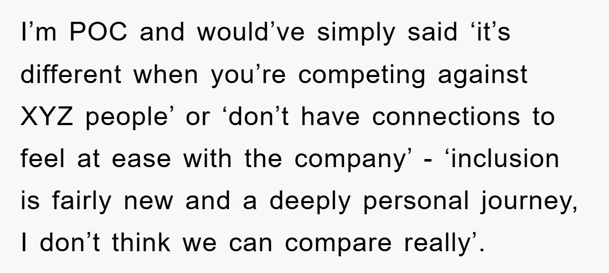 I’m POC and would’ve simply said ‘it’s different when you’re competing against XYZ people’ or ‘don’t have connections to feel at ease with the company’ - ‘inclusion is fairly new...