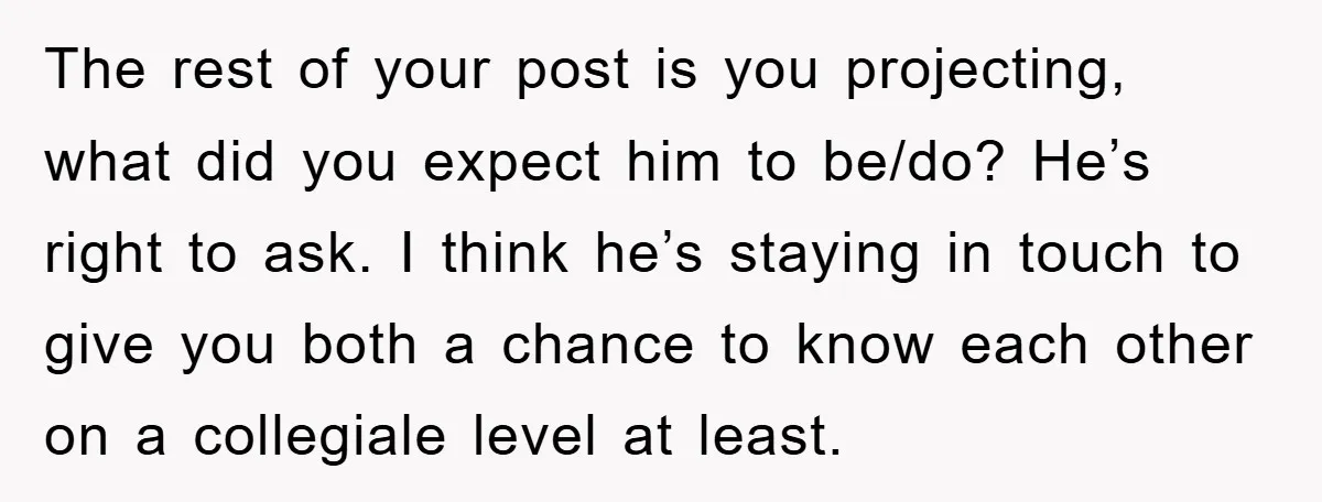 The rest of your post is you projecting, what did you expect him to be/do? He’s right to ask. I think he’s staying in touch to give you both a...