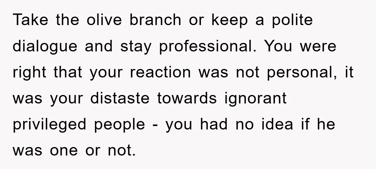 Take the olive branch or keep a polite dialogue and stay professional. You were right that your reaction was not personal, it was your distaste towards ignorant privileged people -...