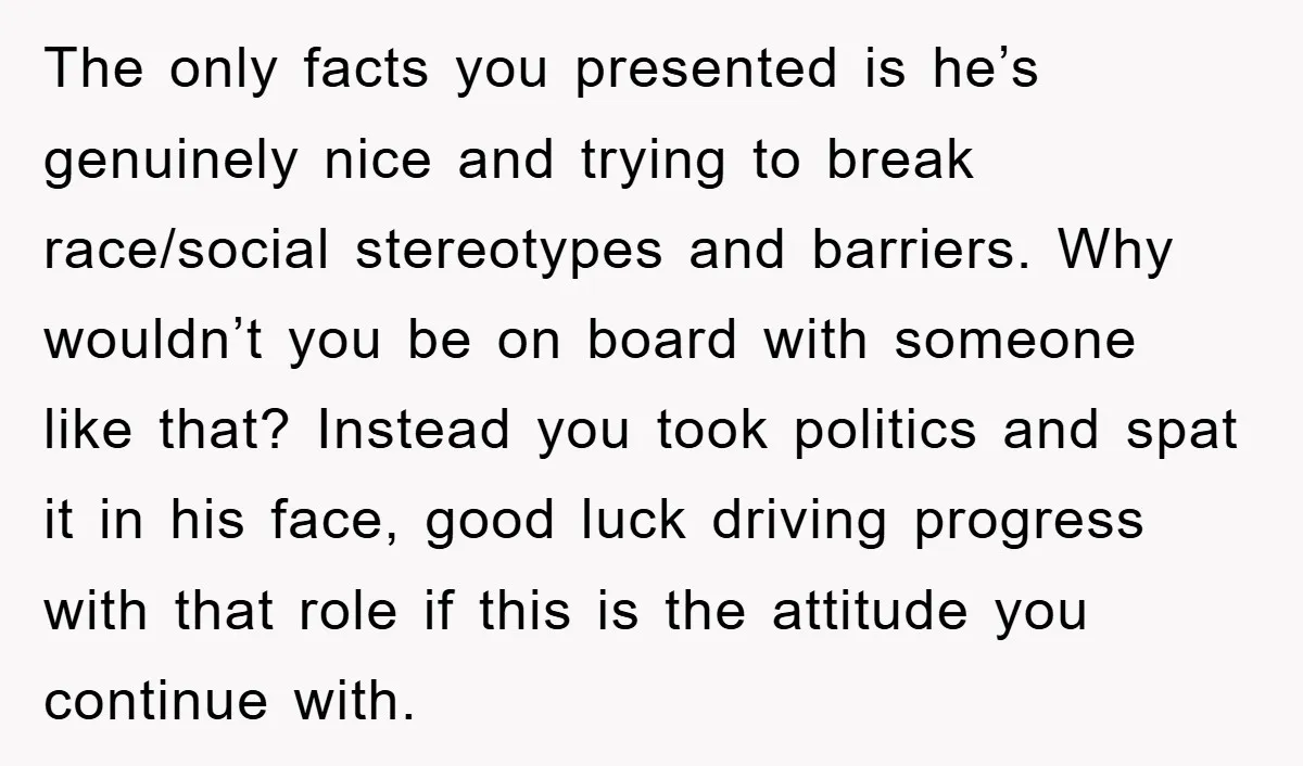 The only facts you presented is he’s genuinely nice and trying to break race/social stereotypes and barriers. Why wouldn’t you be on board with someone like that? Instead you took...