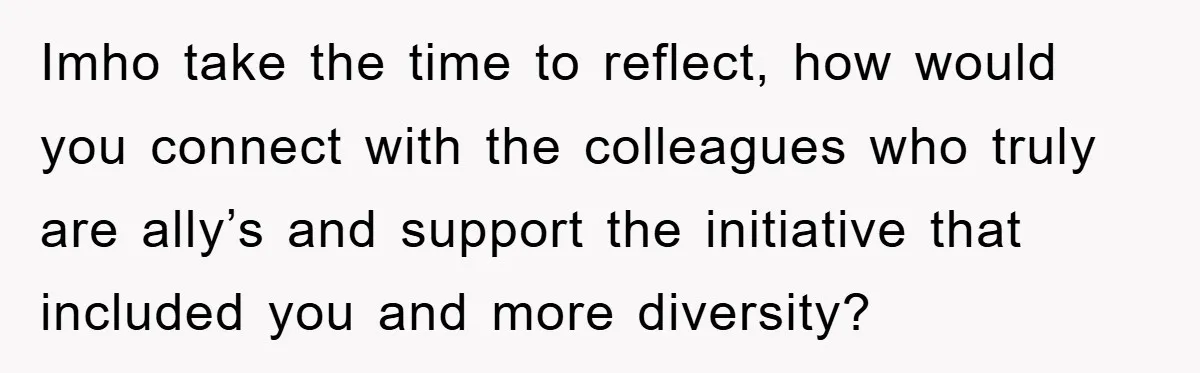Imho take the time to reflect, how would you connect with the colleagues who truly are ally’s and support the initiative that included you and more diversity?