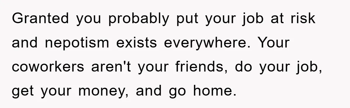 Granted you probably put your job at risk and nepotism exists everywhere. Your coworkers aren't your friends, do your job, get your money, and go home.