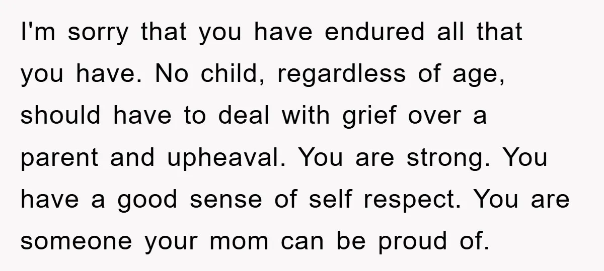 I'm sorry that you have endured all that you have. No child, regardless of age, should have to deal with grief over a parent and upheaval. You are strong. You...