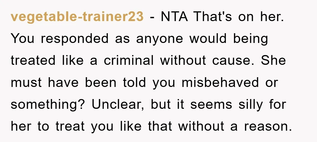 vegetable-trainer23 - NTA That's on her. You responded as anyone would being treated like a criminal without cause. She must have been told you misbehaved or something? Unclear, but it...