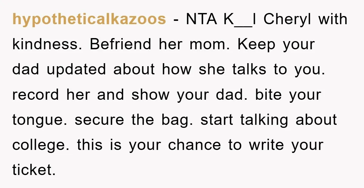 hypotheticalkazoos - NTA K__l Cheryl with kindness. Befriend her mom. Keep your dad updated about how she talks to you. record her and show your dad. bite your tongue. secure...