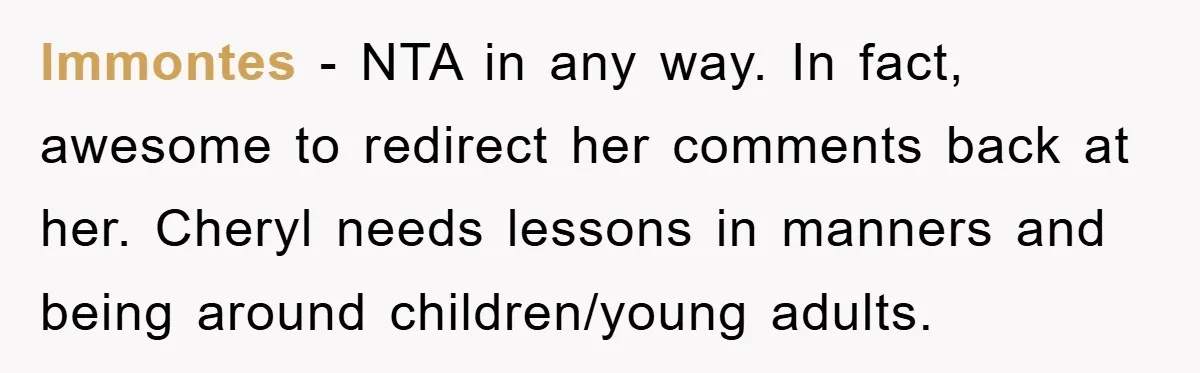 lmmontes - NTA in any way. In fact, awesome to redirect her comments back at her. Cheryl needs lessons in manners and being around children/young adults.