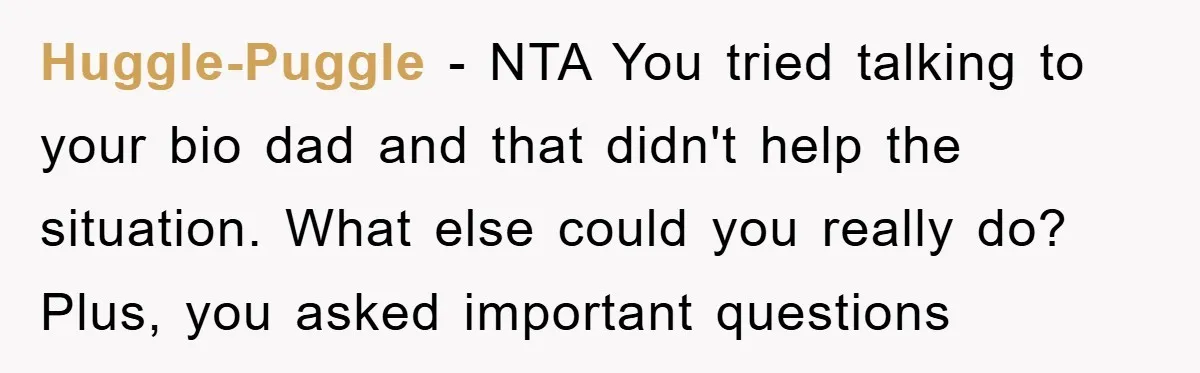 Huggle-Puggle - NTA You tried talking to your bio dad and that didn't help the situation. What else could you really do? Plus, you asked important questions