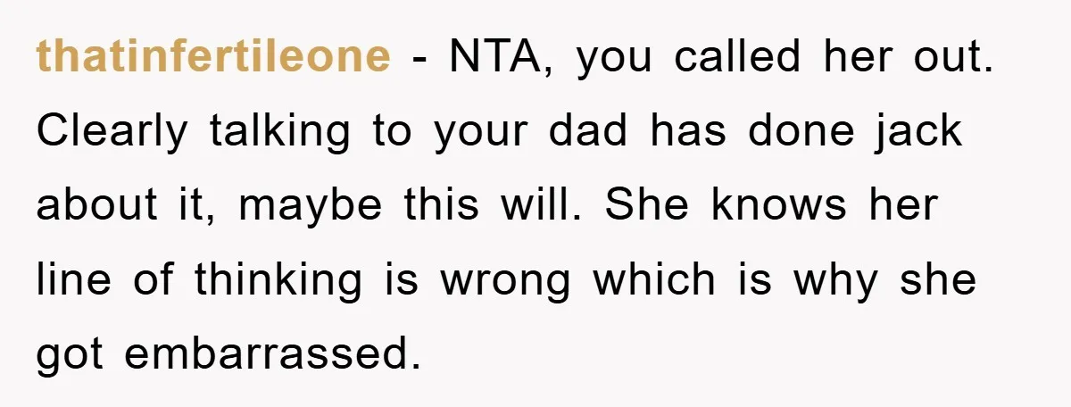 thatinfertileone - NTA, you called her out. Clearly talking to your dad has done jack about it, maybe this will. She knows her line of thinking is wrong which is...