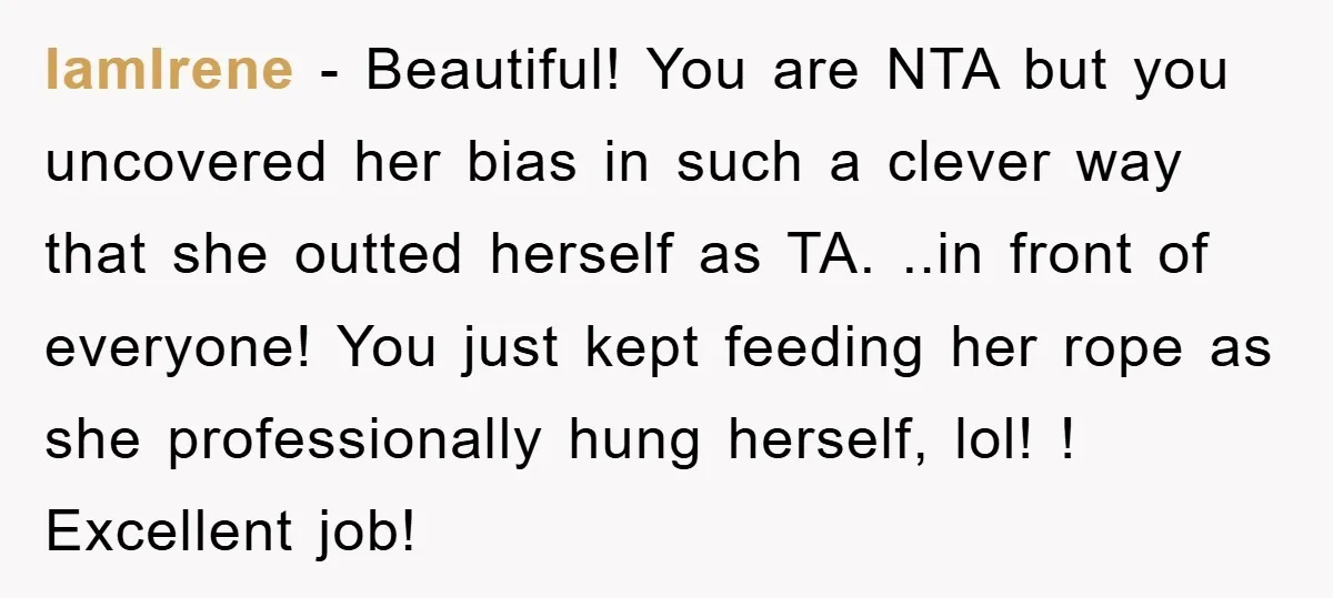 IamIrene - Beautiful! You are NTA but you uncovered her bias in such a clever way that she outted herself as TA. ..in front of everyone! You just kept feeding...