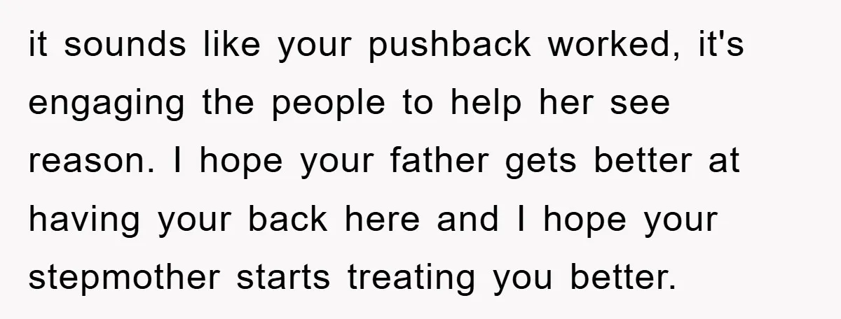 it sounds like your pushback worked, it's engaging the people to help her see reason. I hope your father gets better at having your back here and I hope your...