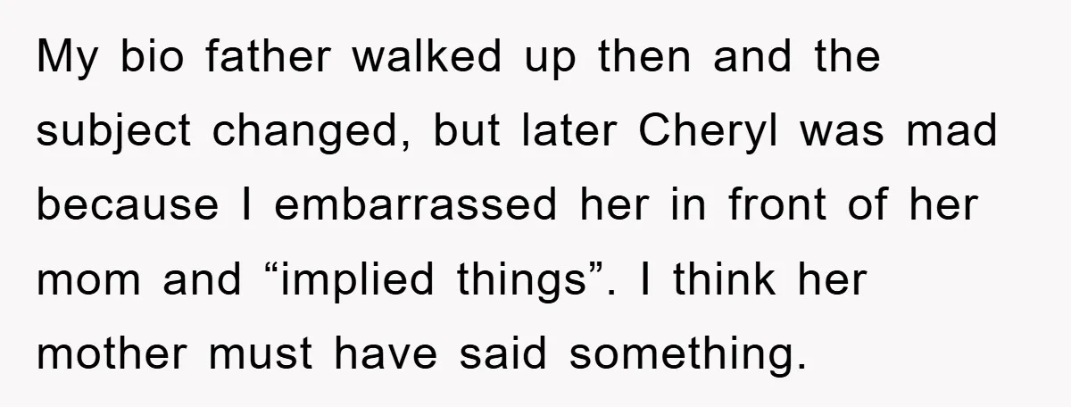 My bio father walked up then and the subject changed, but later Cheryl was mad because I embarrassed her in front of her mom and “implied things”. I think her...