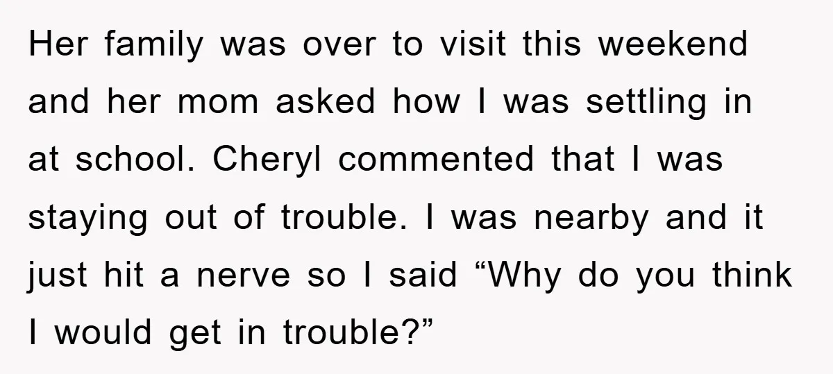Her family was over to visit this weekend and her mom asked how I was settling in at school. Cheryl commented that I was staying out of trouble. I was...