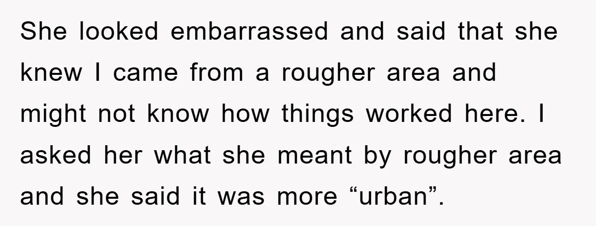 She looked embarrassed and said that she knew I came from a rougher area and might not know how things worked here. I asked her what she meant by rougher...