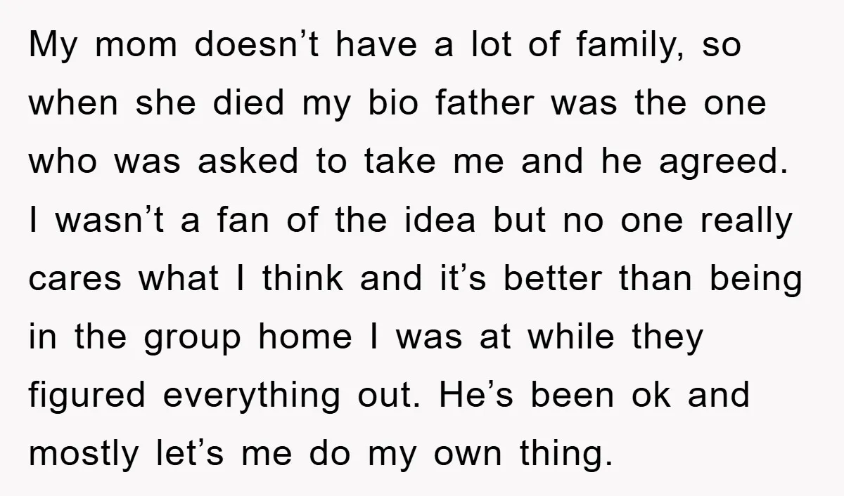 My mom doesn’t have a lot of family, so when she died my bio father was the one who was asked to take me and he agreed. I wasn’t a...