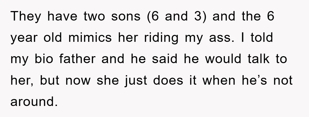 They have two sons (6 and 3) and the 6 year old mimics her riding my ass. I told my bio father and he said he would talk to her,...