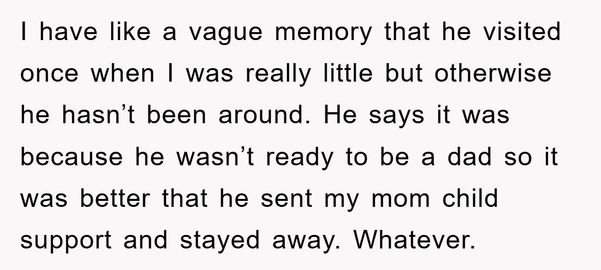 I have like a vague memory that he visited once when I was really little but otherwise he hasn’t been around. He says it was because he wasn’t ready to...