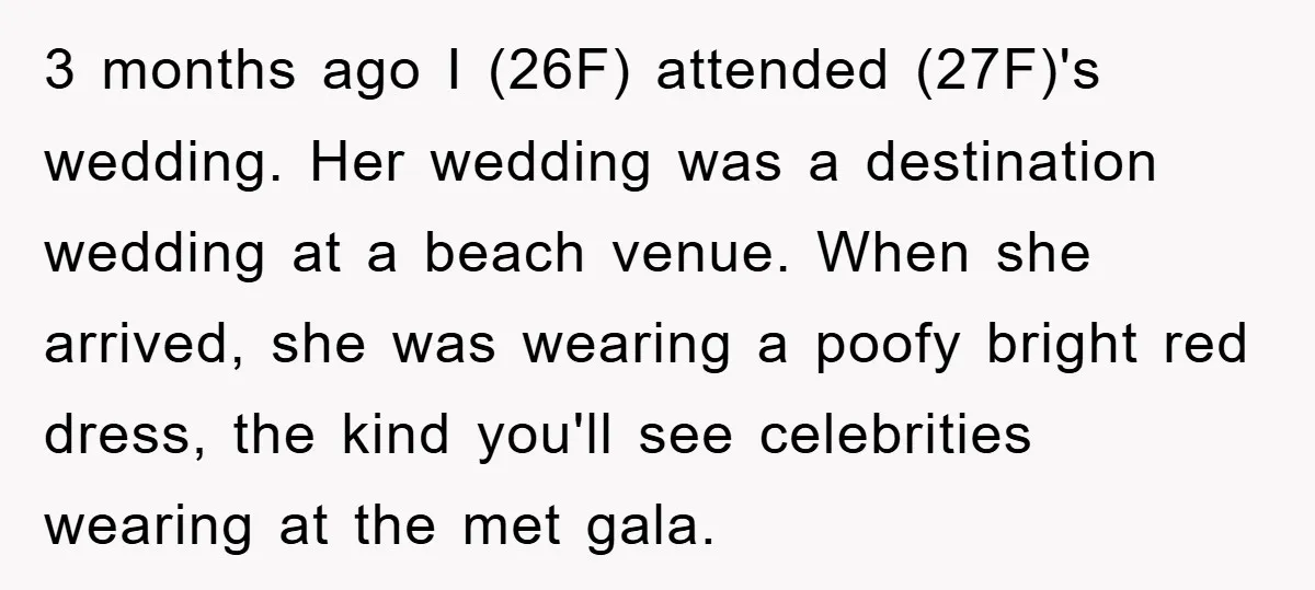 3 months ago I (26F) attended (27F)'s wedding. Her wedding was a destination wedding at a beach venue. When she arrived, she was wearing a poofy bright red dress, the...
