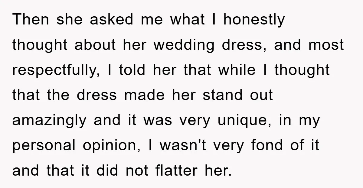 Then she asked me what I honestly thought about her wedding dress, and most respectfully, I told her that while I thought that the dress made her stand out amazingly...