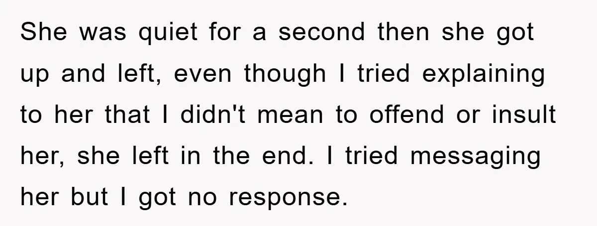 She was quiet for a second then she got up and left, even though I tried explaining to her that I didn't mean to offend or insult her, she left...