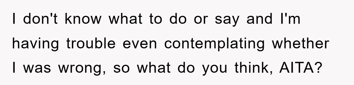 I don't know what to do or say and I'm having trouble even contemplating whether I was wrong, so what do you think, AITA?