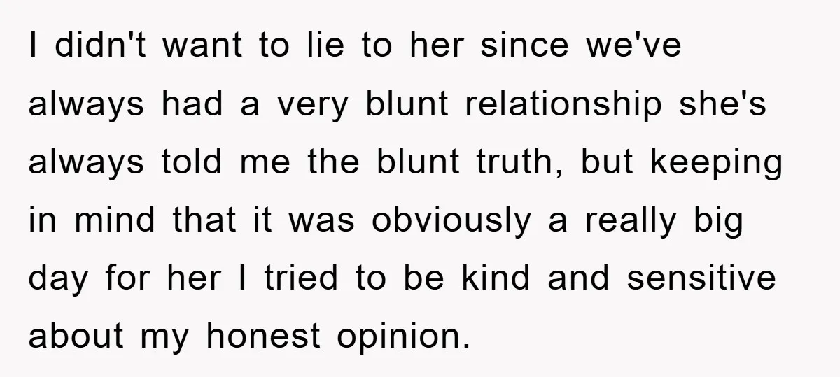 I didn't want to lie to her since we've always had a very blunt relationship she's always told me the blunt truth, but keeping in mind that it was obviously...
