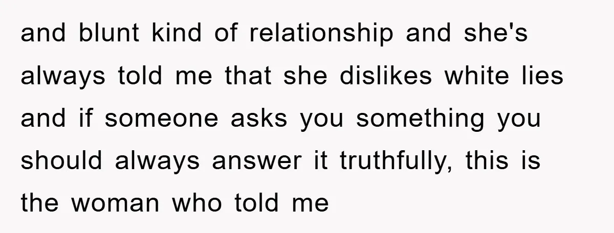 and blunt kind of relationship and she's always told me that she dislikes white lies and if someone asks you something you should always answer it truthfully, this is the...
