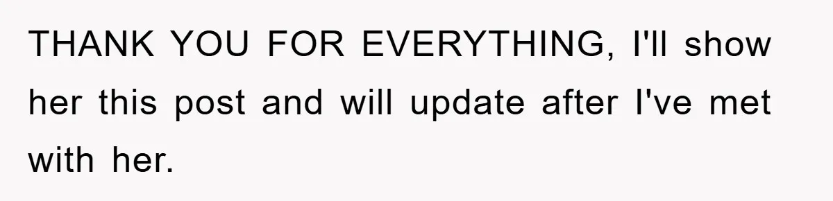 THANK YOU FOR EVERYTHING, I'll show her this post and will update after I've met with her.