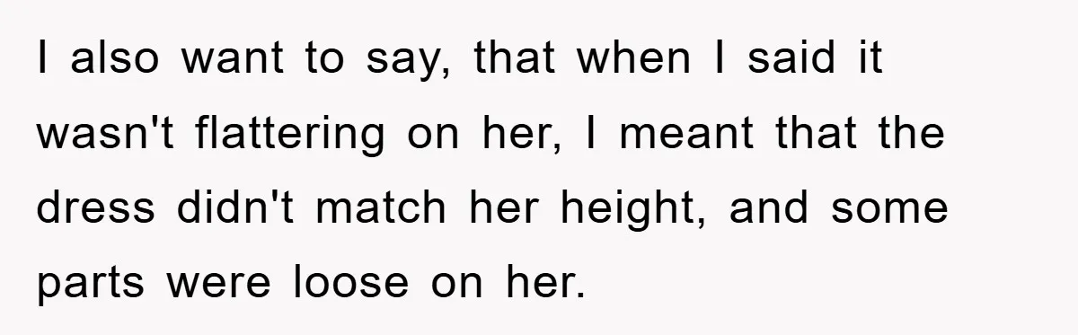 I also want to say, that when I said it wasn't flattering on her, I meant that the dress didn't match her height, and some parts were loose on her.